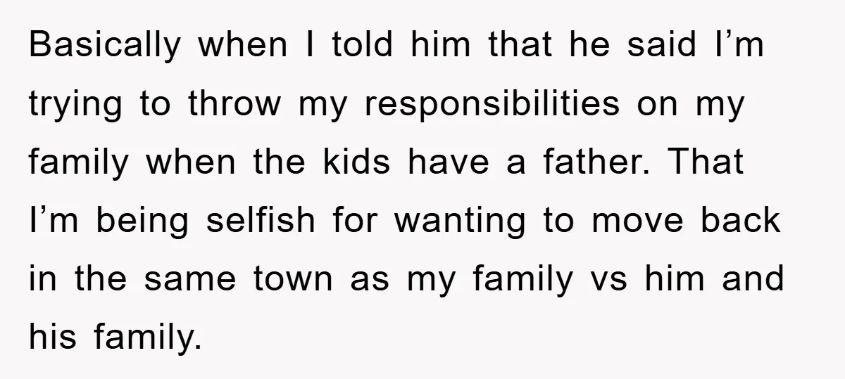Basically when I told him that he said I’m trying to throw my responsibilities on my family when the kids have a father. That I’m being selfish for wanting to...
