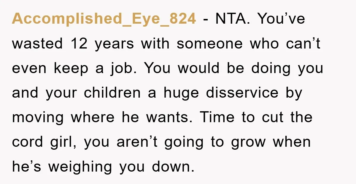 Accomplished_Eye_824 − NTA. You’ve wasted 12 years with someone who can’t even keep a job. You would be doing you and your children a huge disservice by moving where he...
