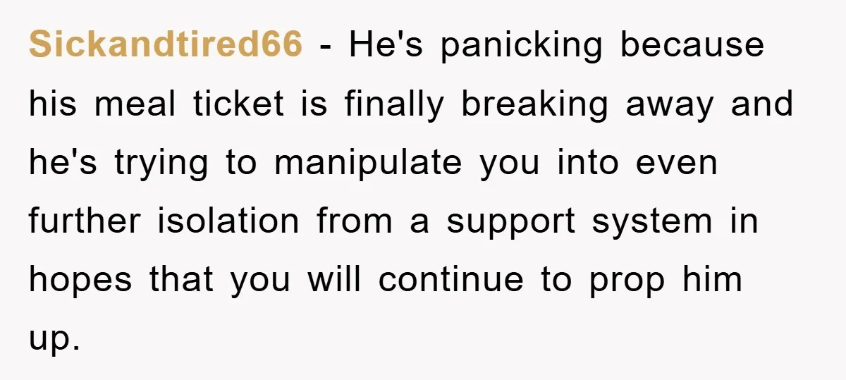 Sickandtired66 − He's panicking because his meal ticket is finally breaking away and he's trying to manipulate you into even further isolation from a support system in hopes that you...