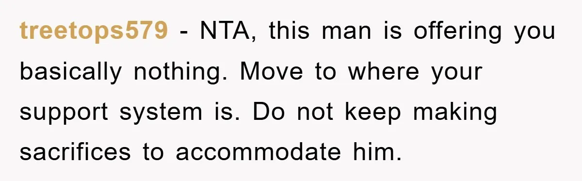 treetops579 − NTA, this man is offering you basically nothing. Move to where your support system is. Do not keep making sacrifices to accommodate him.