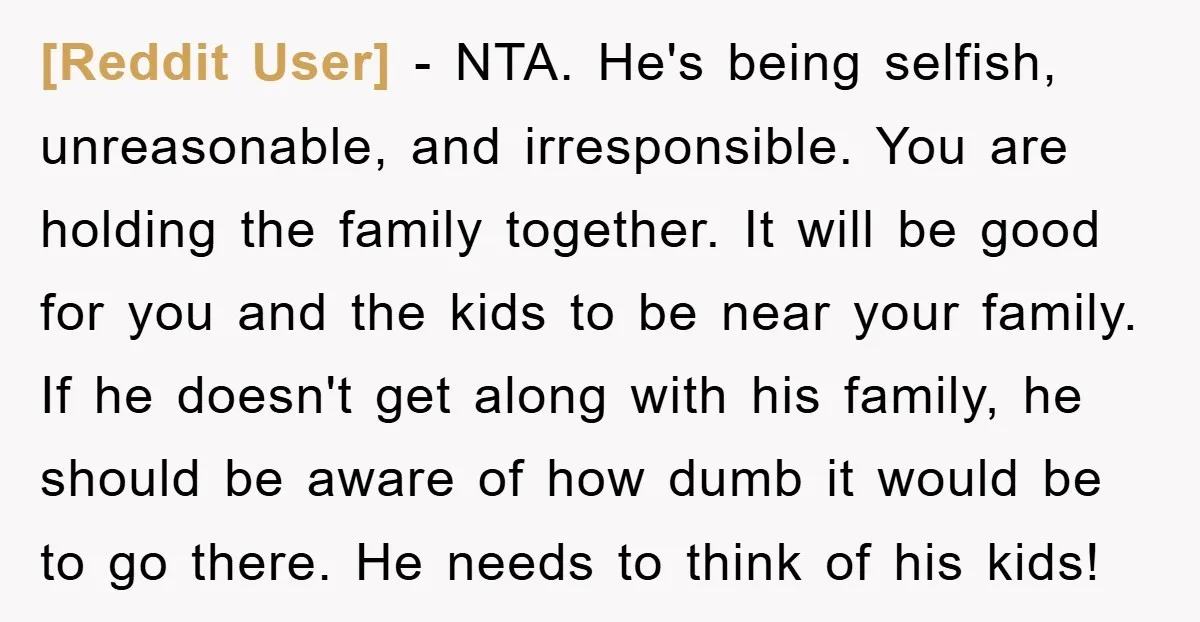 [Reddit User] − NTA. He's being selfish, unreasonable, and irresponsible. You are holding the family together. It will be good for you and the kids to be near your family....
