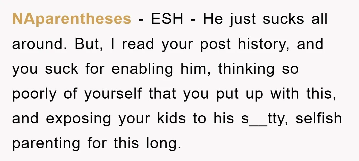 NAparentheses − ESH - He just sucks all around. But, I read your post history, and you suck for enabling him, thinking so poorly of yourself that you put up...