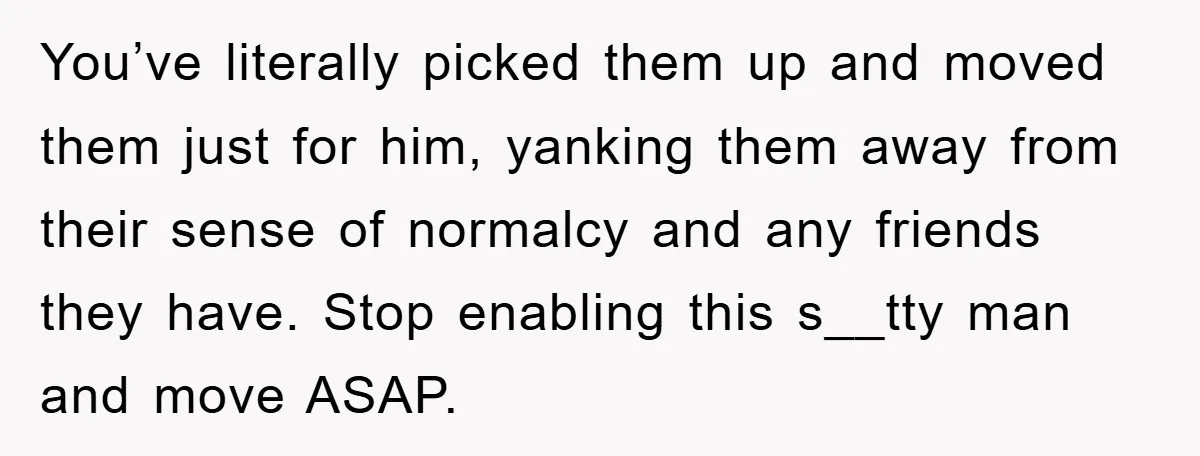 You’ve literally picked them up and moved them just for him, yanking them away from their sense of normalcy and any friends they have. Stop enabling this s__tty man and...