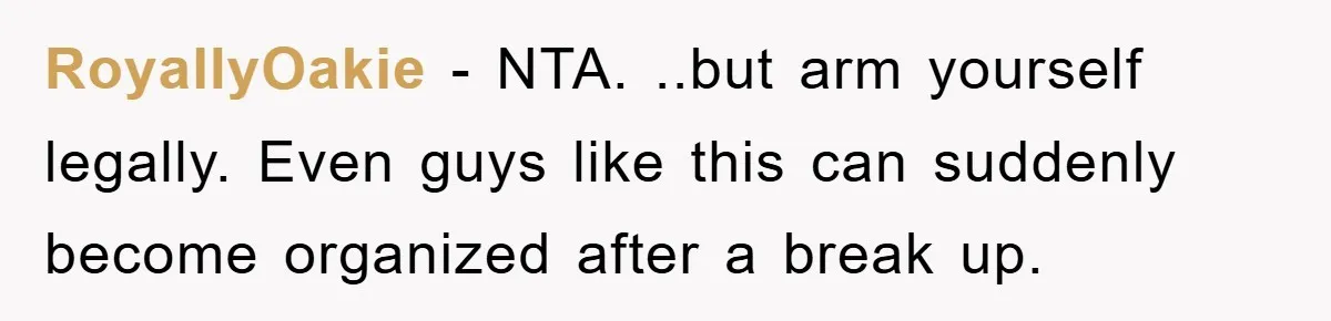RoyallyOakie − NTA. ..but arm yourself legally. Even guys like this can suddenly become organized after a break up.