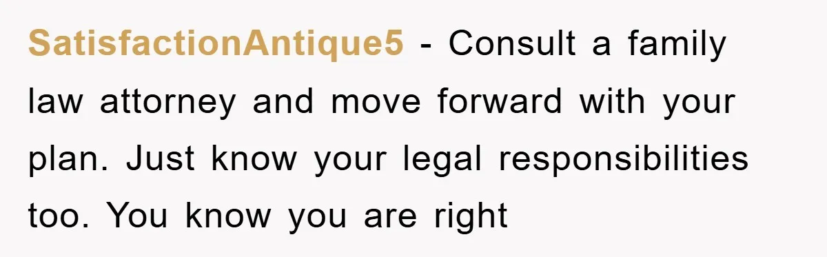 SatisfactionAntique5 − Consult a family law attorney and move forward with your plan. Just know your legal responsibilities too. You know you are right