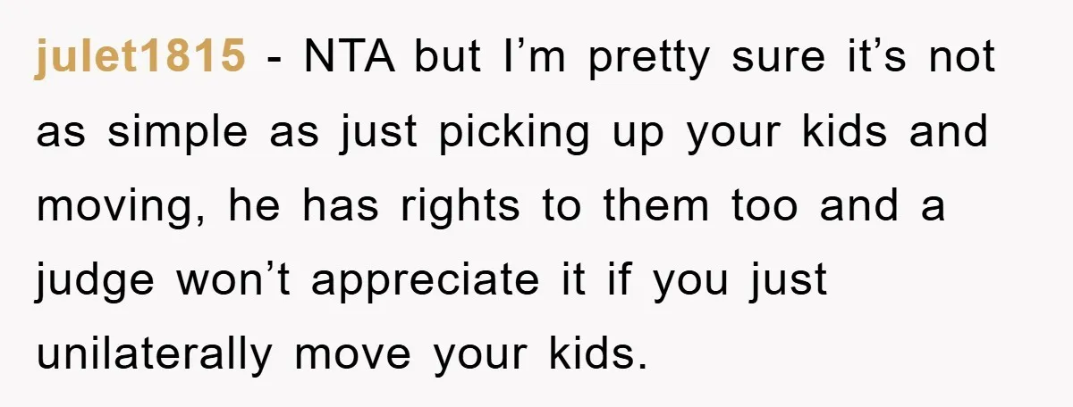 julet1815 − NTA but I’m pretty sure it’s not as simple as just picking up your kids and moving, he has rights to them too and a judge won’t appreciate...