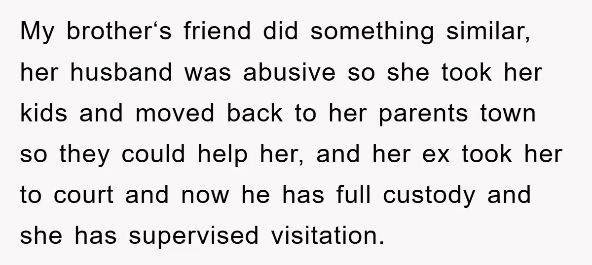 My brother‘s friend did something similar, her husband was abusive so she took her kids and moved back to her parents town so they could help her, and her ex...