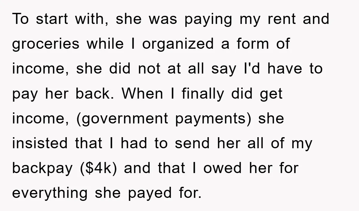 To start with, she was paying my rent and groceries while I organized a form of income, she did not at all say I'd have to pay her back. When...