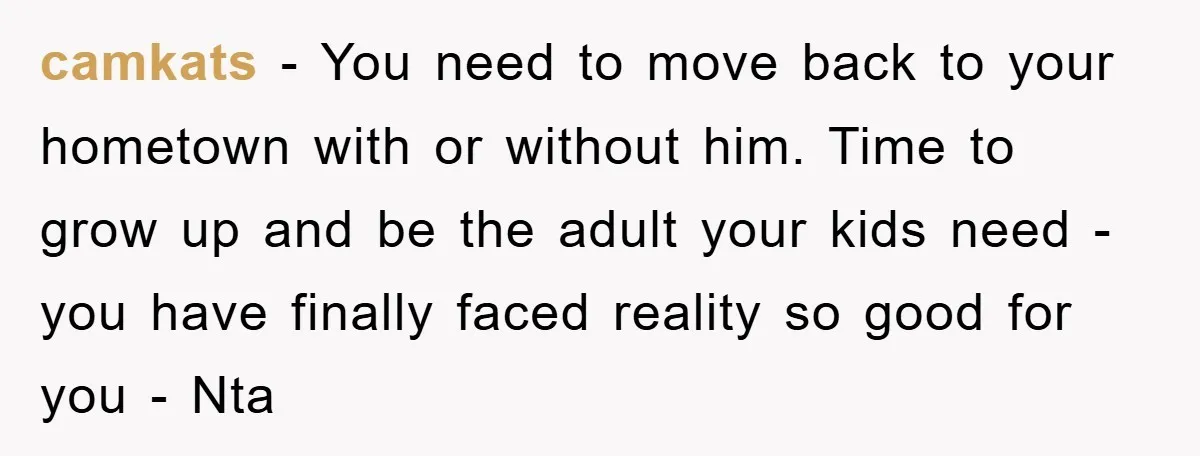 camkats − You need to move back to your hometown with or without him. Time to grow up and be the adult your kids need - you have finally faced...