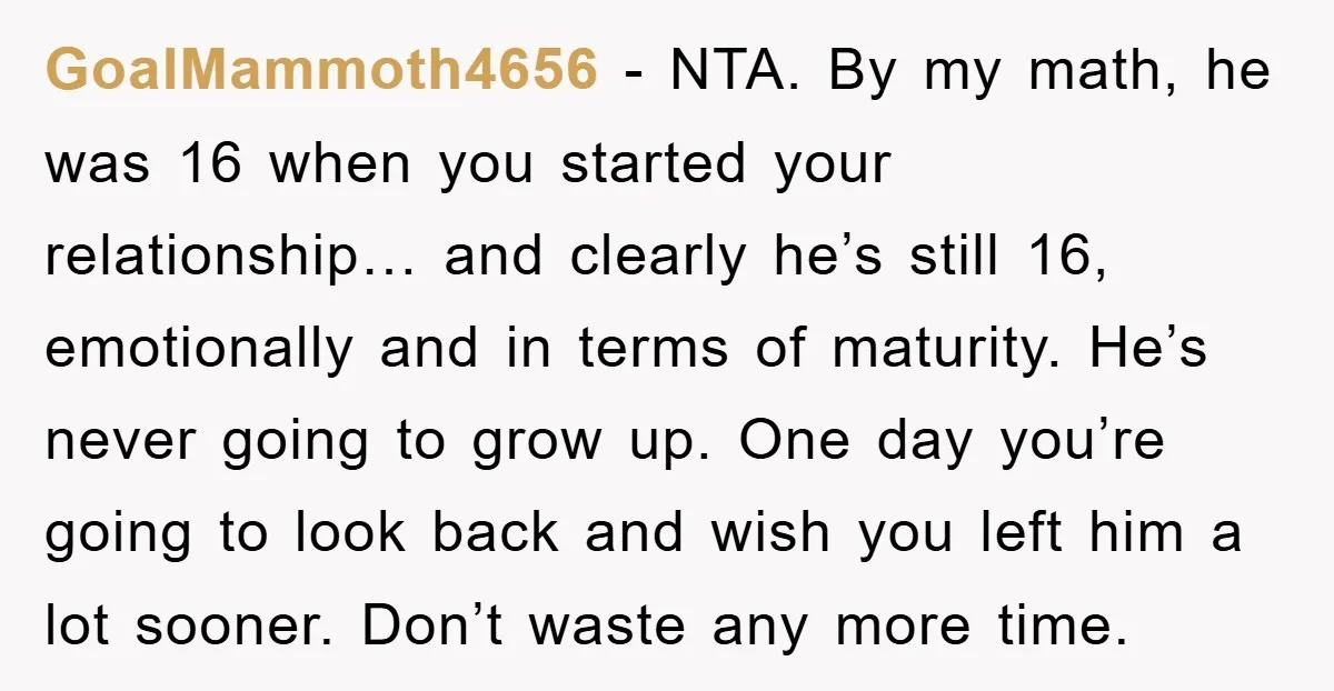 GoalMammoth4656 − NTA. By my math, he was 16 when you started your relationship… and clearly he’s still 16, emotionally and in terms of maturity. He’s never going to grow...