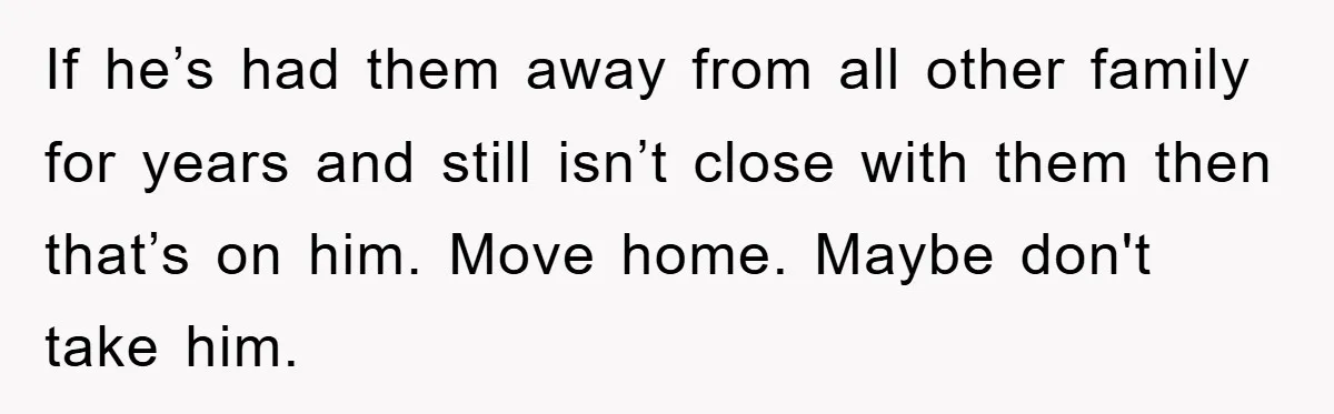 If he’s had them away from all other family for years and still isn’t close with them then that’s on him. Move home. Maybe don't take him.