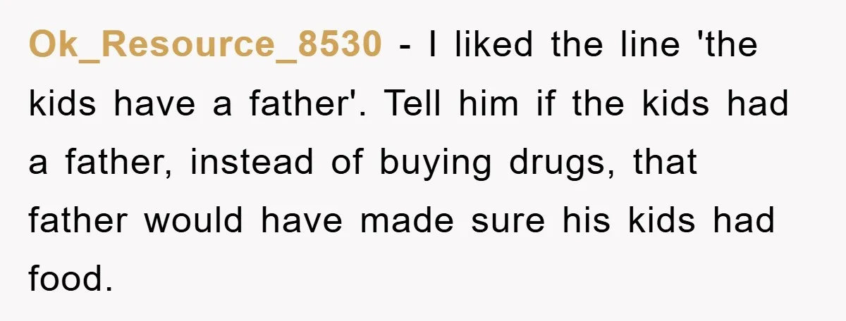 Ok_Resource_8530 − I liked the line 'the kids have a father'. Tell him if the kids had a father, instead of buying drugs, that father would have made sure his...