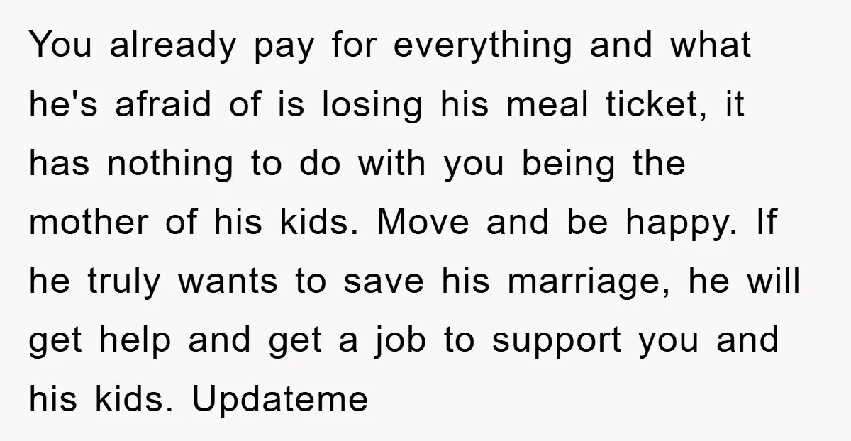 You already pay for everything and what he's afraid of is losing his meal ticket, it has nothing to do with you being the mother of his kids. Move and...