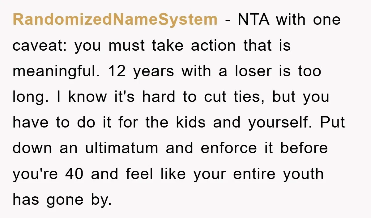 RandomizedNameSystem − NTA with one caveat: you must take action that is meaningful. 12 years with a loser is too long. I know it's hard to cut ties, but you...