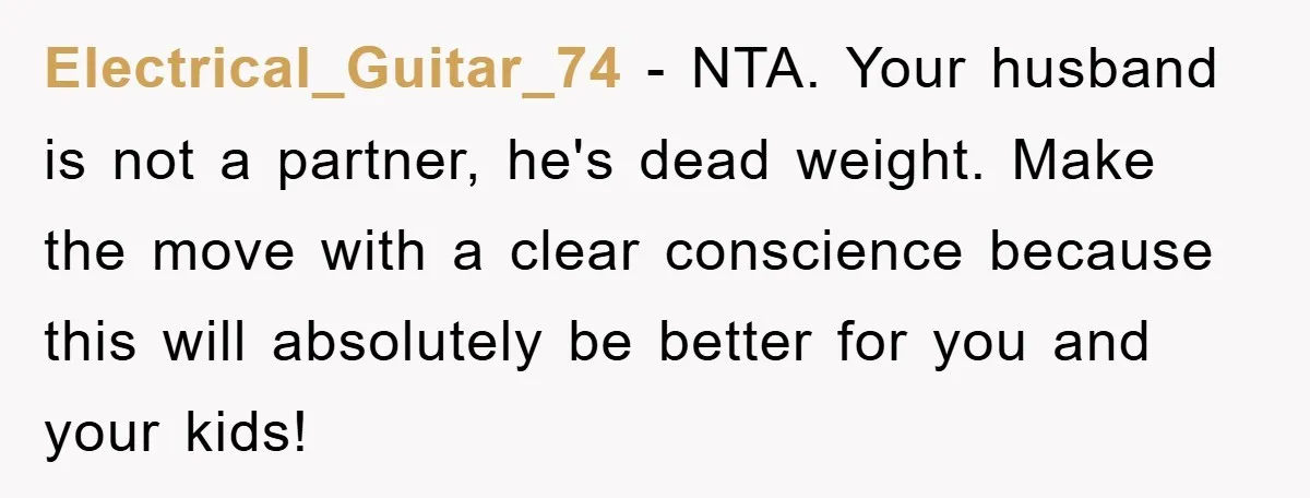 Electrical_Guitar_74 − NTA. Your husband is not a partner, he's dead weight. Make the move with a clear conscience because this will absolutely be better for you and your kids!