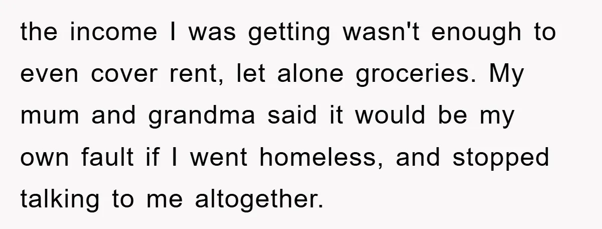 the income I was getting wasn't enough to even cover rent, let alone groceries. My mum and grandma said it would be my own fault if I went homeless, and...