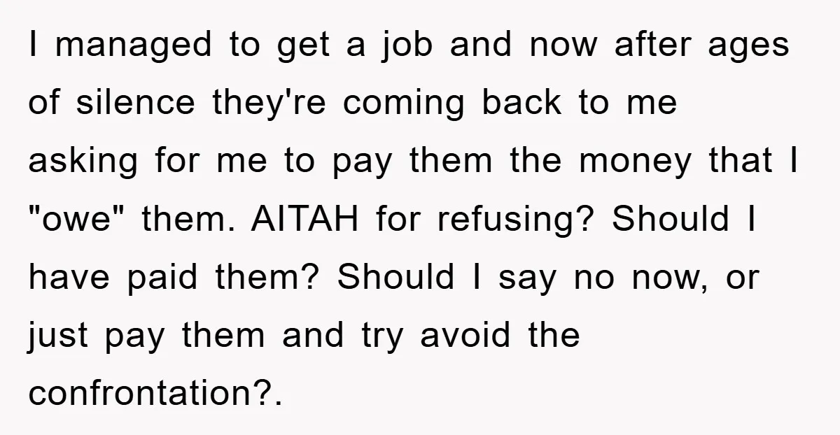 I managed to get a job and now after ages of silence they're coming back to me asking for me to pay them the money that I "owe" them. AITAH...