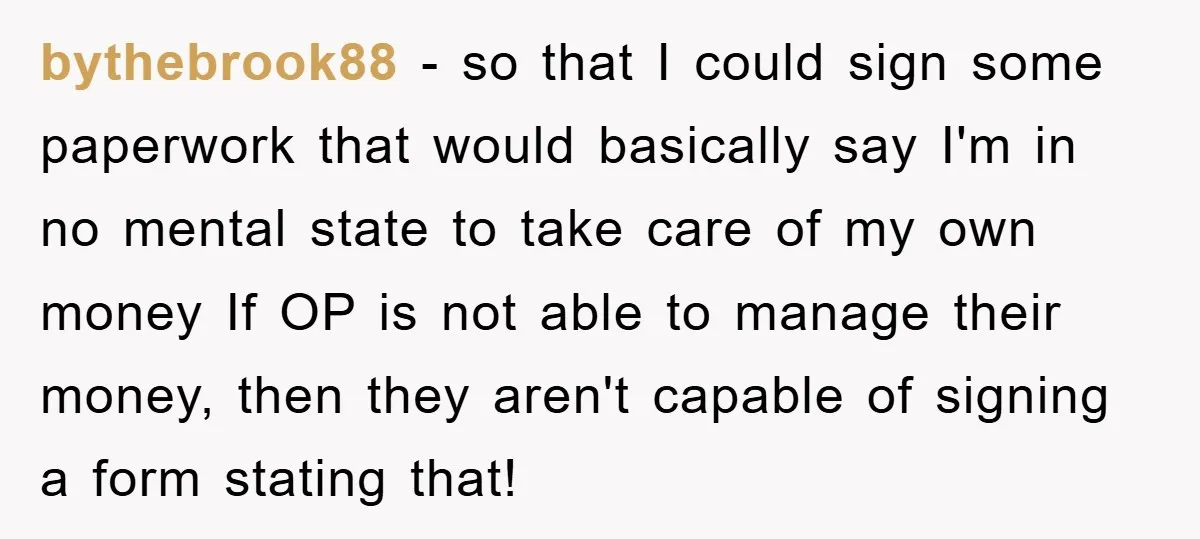 bythebrook88 − so that I could sign some paperwork that would basically say I'm in no mental state to take care of my own money If OP is not able...