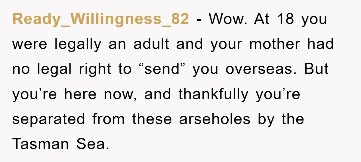 Ready_Willingness_82 − Wow. At 18 you were legally an adult and your mother had no legal right to “send” you overseas. But you’re here now, and thankfully you’re separated from...