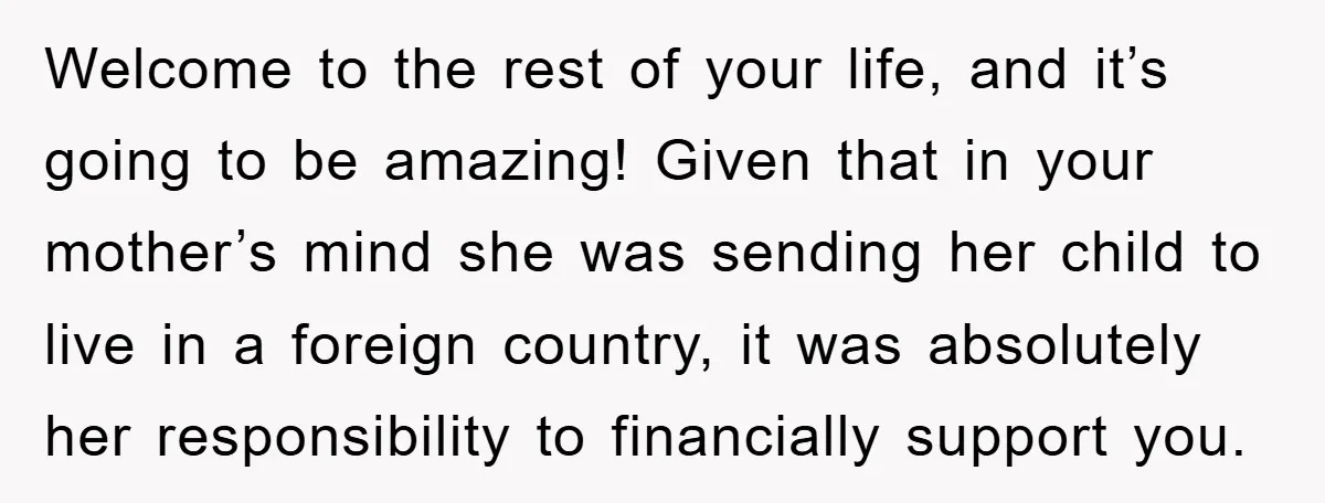 Welcome to the rest of your life, and it’s going to be amazing! Given that in your mother’s mind she was sending her child to live in a foreign country,...