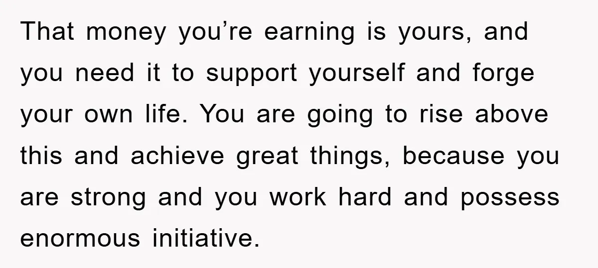 That money you’re earning is yours, and you need it to support yourself and forge your own life. You are going to rise above this and achieve great things, because...