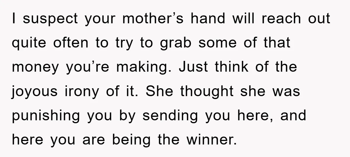 I suspect your mother’s hand will reach out quite often to try to grab some of that money you’re making. Just think of the joyous irony of it. She thought...