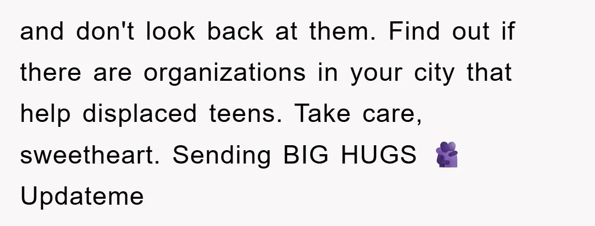 and don't look back at them. Find out if there are organizations in your city that help displaced teens. Take care, sweetheart. Sending BIG HUGS 🫂 Updateme