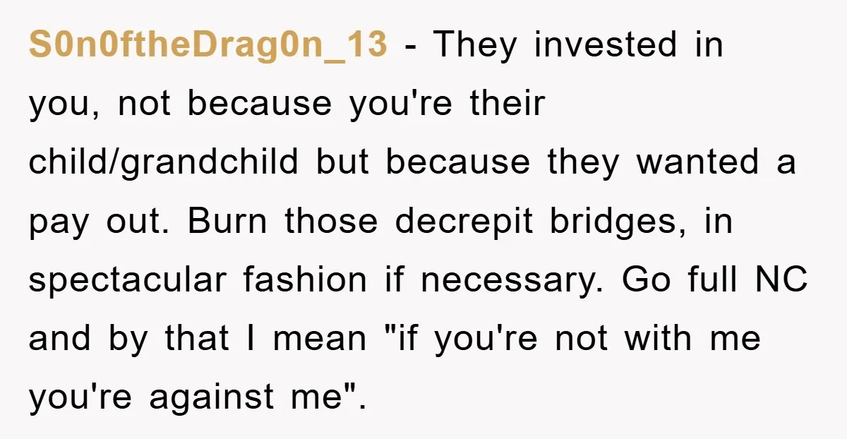 S0n0ftheDrag0n_13 − They invested in you, not because you're their child/grandchild but because they wanted a pay out. Burn those decrepit bridges, in spectacular fashion if necessary. Go full NC...