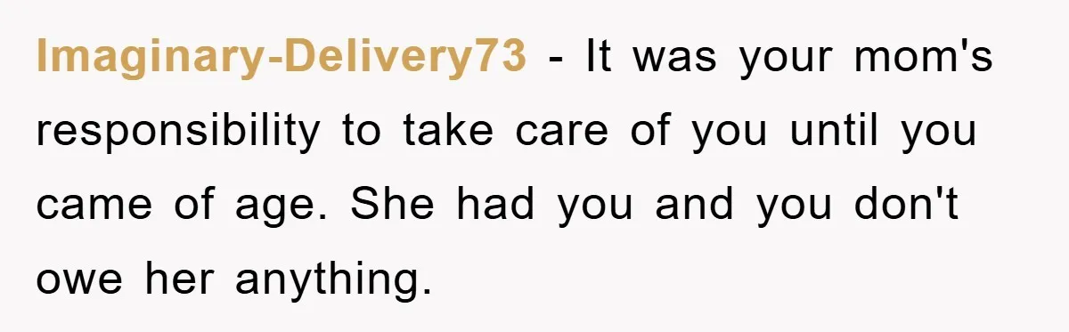 Imaginary-Delivery73 − It was your mom's responsibility to take care of you until you came of age. She had you and you don't owe her anything.