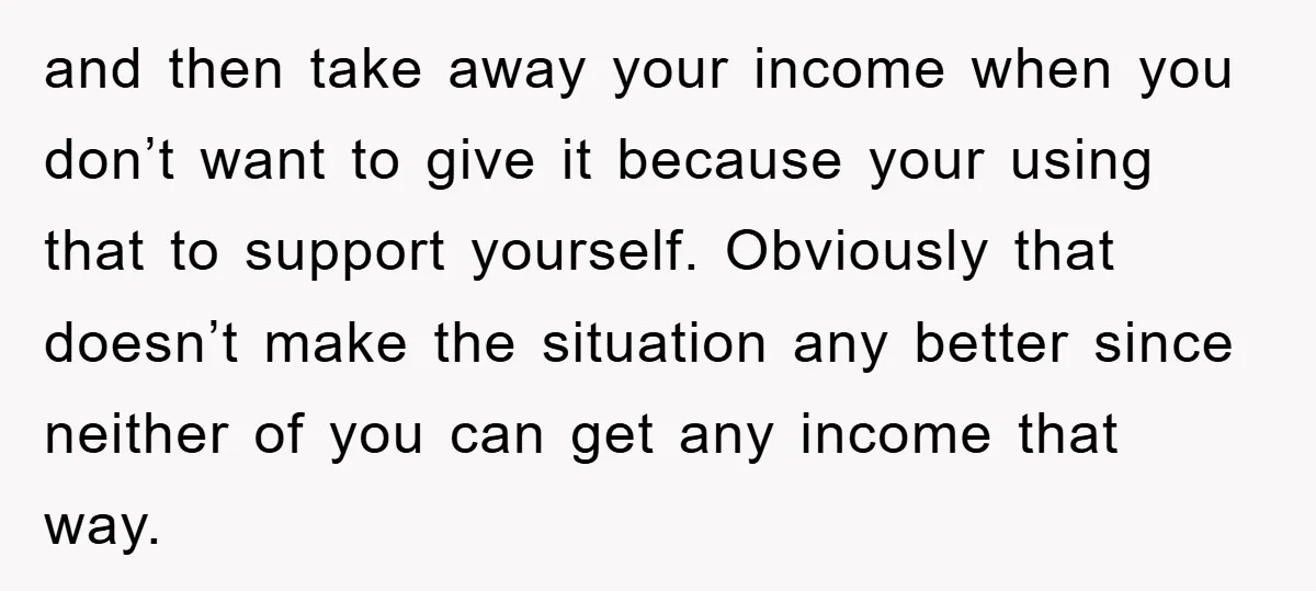 and then take away your income when you don’t want to give it because your using that to support yourself. Obviously that doesn’t make the situation any better since neither...
