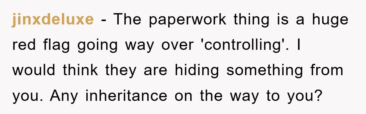 jinxdeluxe − The paperwork thing is a huge red flag going way over 'controlling'. I would think they are hiding something from you. Any inheritance on the way to you?