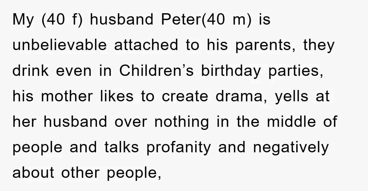 My (40 f) husband Peter(40 m) is unbelievable attached to his parents, they drink even in Children’s birthday parties, his mother likes to create drama, yells at her husband over...