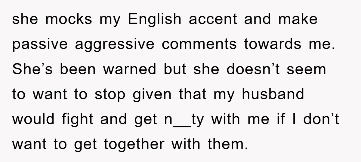 she mocks my English accent and make passive aggressive comments towards me. She’s been warned but she doesn’t seem to want to stop given that my husband would fight and...