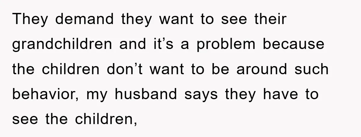 They demand they want to see their grandchildren and it’s a problem because the children don’t want to be around such behavior, my husband says they have to see the...