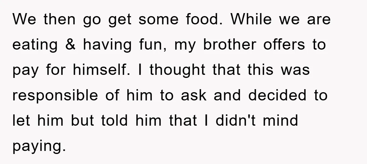 We then go get some food. While we are eating & having fun, my brother offers to pay for himself. I thought that this was responsible of him to ask...