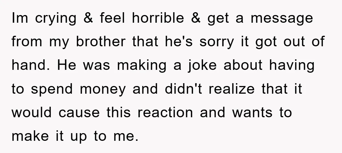 Im crying & feel horrible & get a message from my brother that he's sorry it got out of hand. He was making a joke about having to spend money...
