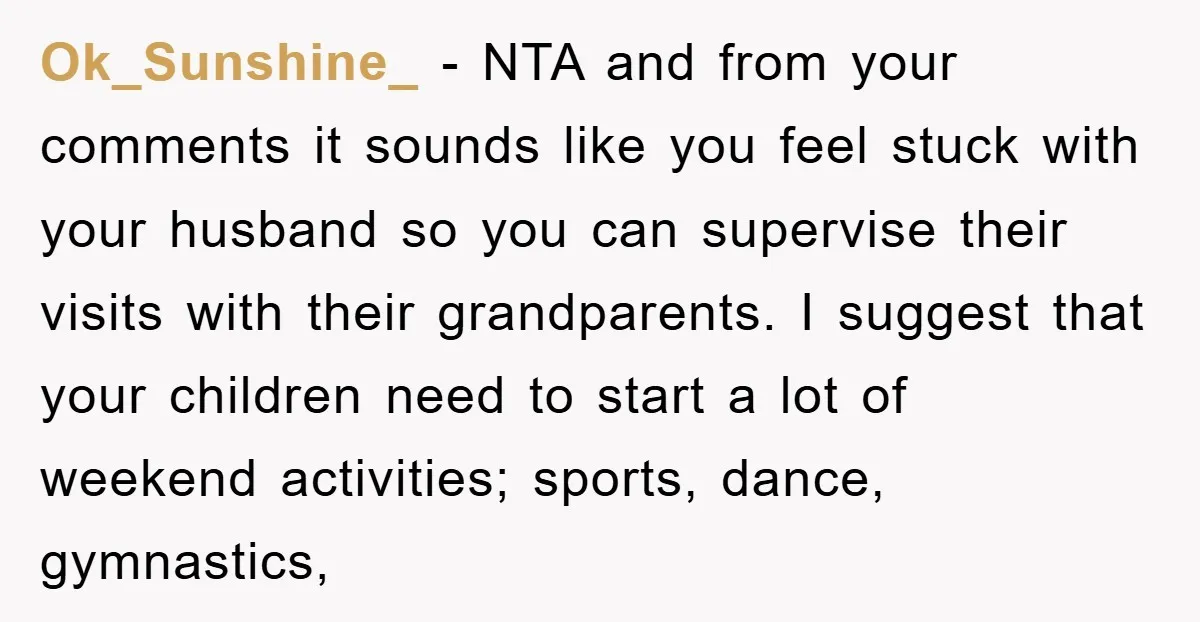 Ok_Sunshine_ − NTA and from your comments it sounds like you feel stuck with your husband so you can supervise their visits with their grandparents. I suggest that your children...