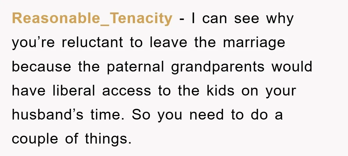 Reasonable_Tenacity − I can see why you’re reluctant to leave the marriage because the paternal grandparents would have liberal access to the kids on your husband’s time. So you need...