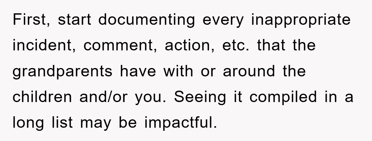 First, start documenting every inappropriate incident, comment, action, etc. that the grandparents have with or around the children and/or you. Seeing it compiled in a long list may be impactful.