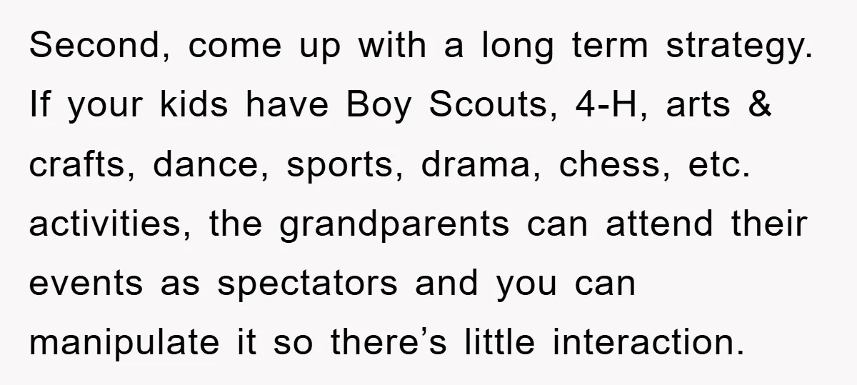 Second, come up with a long term strategy. If your kids have Boy Scouts, 4-H, arts & crafts, dance, sports, drama, chess, etc. activities, the grandparents can attend their events...