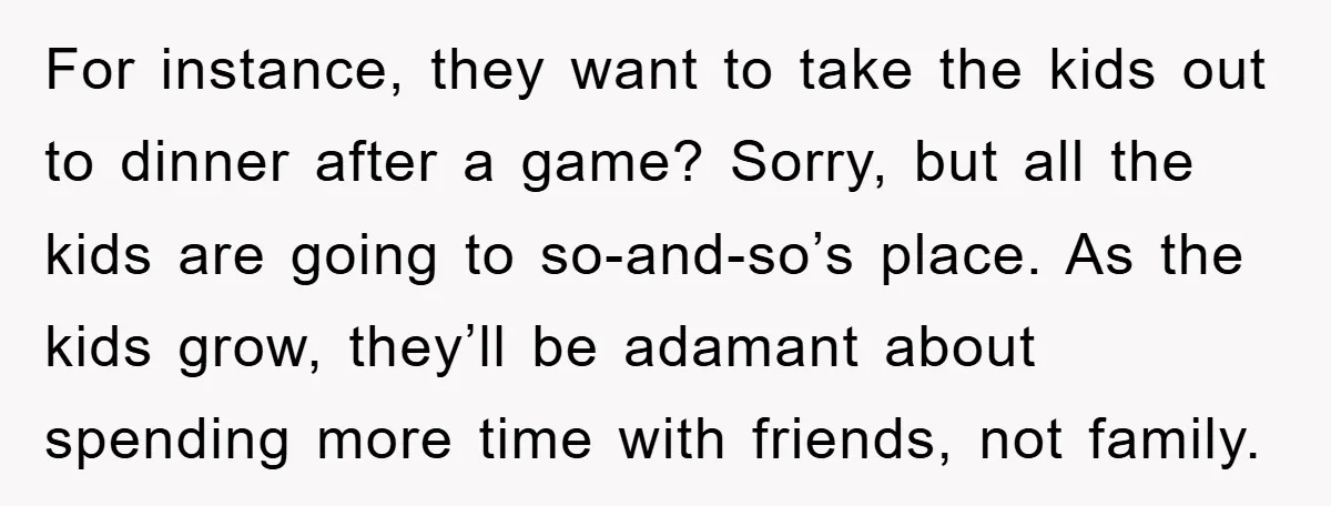 For instance, they want to take the kids out to dinner after a game? Sorry, but all the kids are going to so-and-so’s place. As the kids grow, they’ll be...