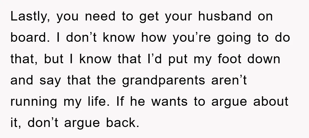 Lastly, you need to get your husband on board. I don’t know how you’re going to do that, but I know that I’d put my foot down and say that...