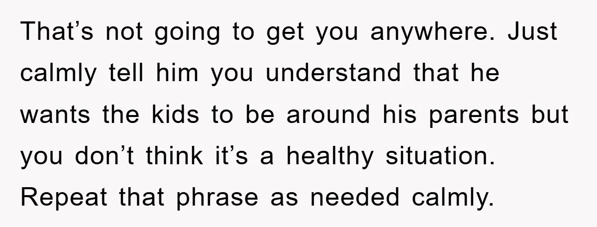 That’s not going to get you anywhere. Just calmly tell him you understand that he wants the kids to be around his parents but you don’t think it’s a healthy...