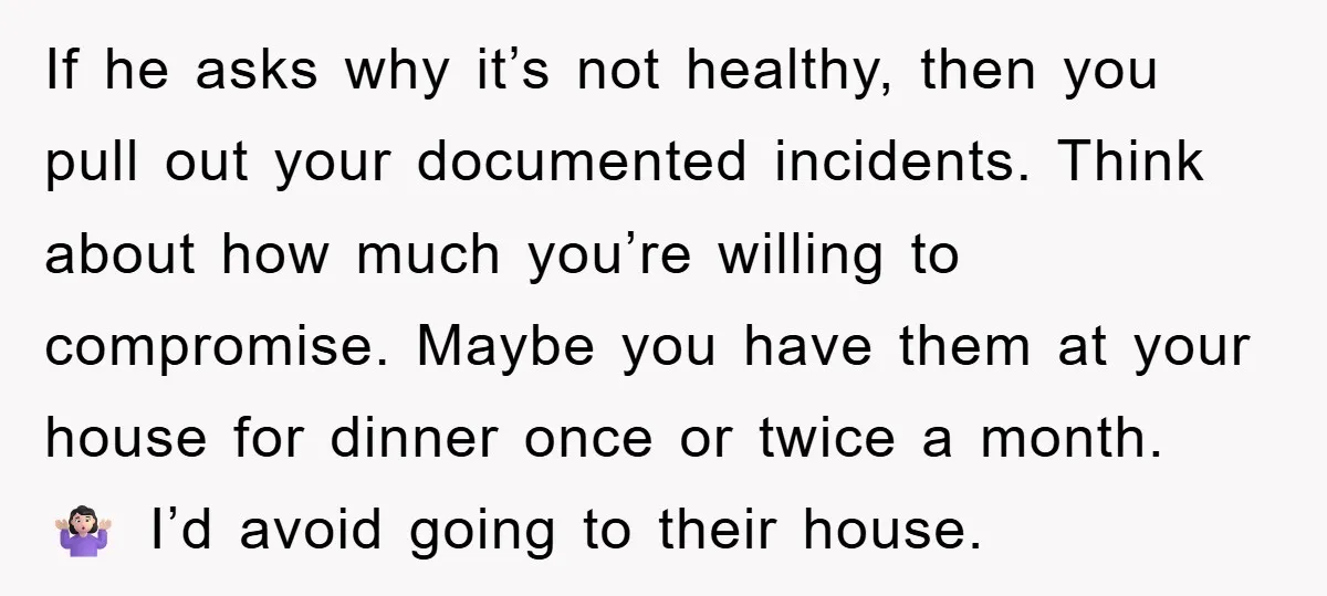 If he asks why it’s not healthy, then you pull out your documented incidents. Think about how much you’re willing to compromise. Maybe you have them at your house for...
