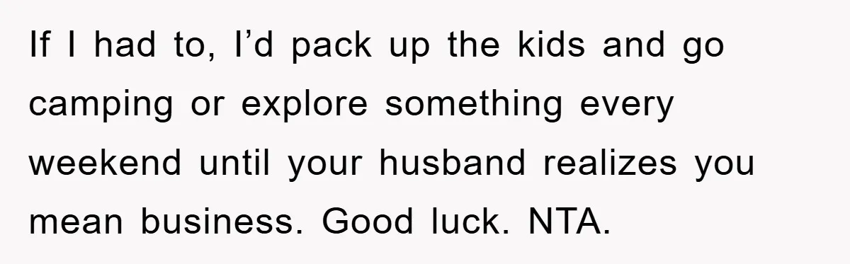 If I had to, I’d pack up the kids and go camping or explore something every weekend until your husband realizes you mean business. Good luck. NTA.