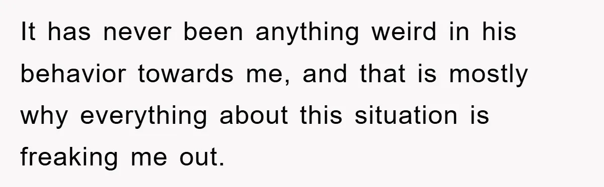 It has never been anything weird in his behavior towards me, and that is mostly why everything about this situation is freaking me out.