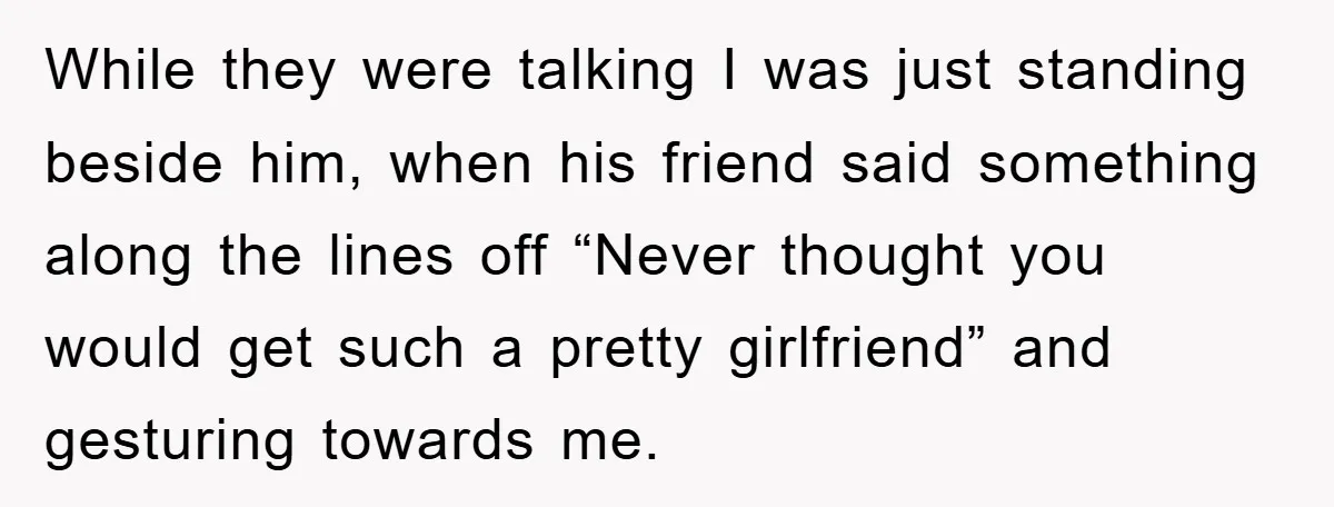 While they were talking I was just standing beside him, when his friend said something along the lines off “Never thought you would get such a pretty girlfriend” and gesturing...