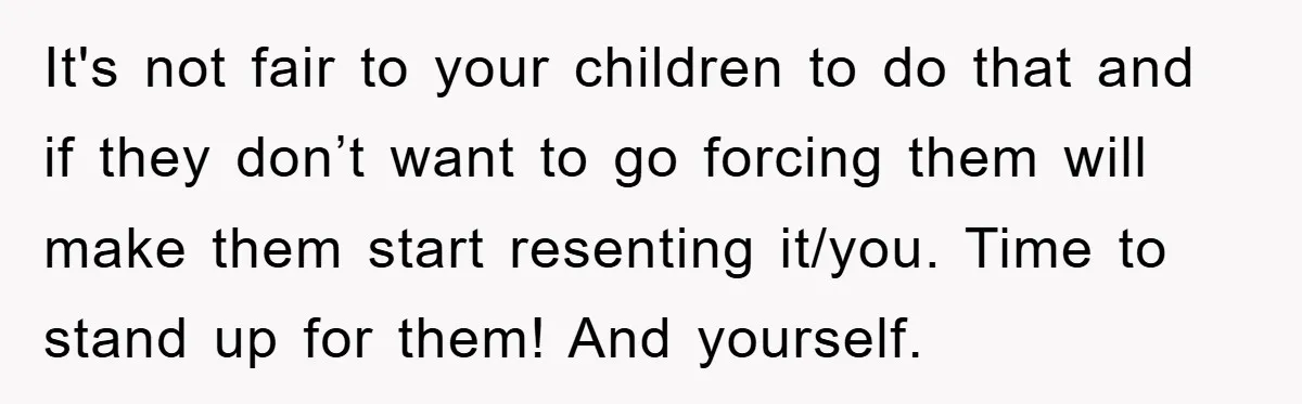 It's not fair to your children to do that and if they don’t want to go forcing them will make them start resenting it/you. Time to stand up for them!...