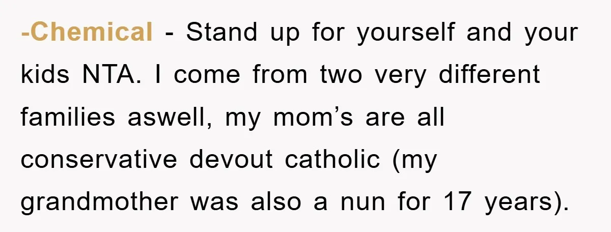 -Chemical − Stand up for yourself and your kids NTA. I come from two very different families aswell, my mom’s are all conservative devout catholic (my grandmother was also a...
