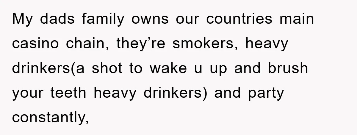 My dads family owns our countries main casino chain, they’re smokers, heavy drinkers(a shot to wake u up and brush your teeth heavy drinkers) and party constantly,